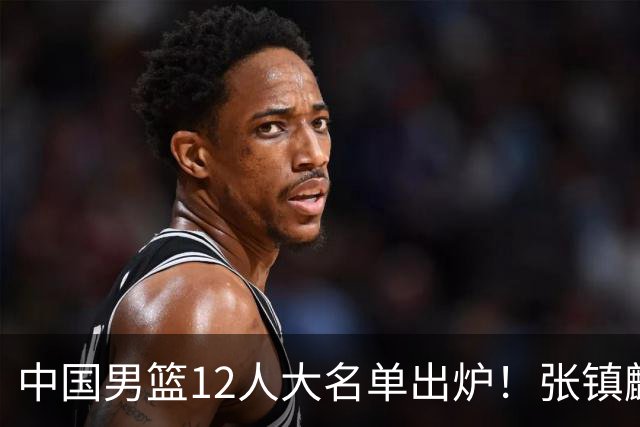 中国男篮12人大名单出炉！张镇麟落选，他输给了崔永熙